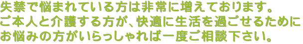 失禁で悩まれている方は非常に増えております。ご本人と介護する方が、快適に生活を過ごせるためにお悩みの方がいらっしゃれば一度ご相談下さい。